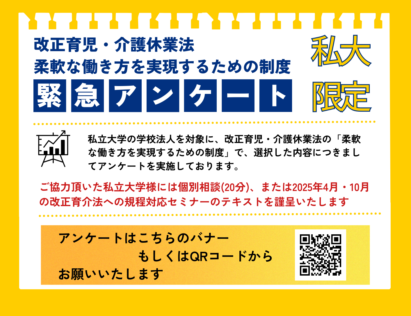 私立大学の学校法人を対象に、改正育児・介護休業法の「柔軟な働き方を実現するための制度」で、選択した内容につきましてアンケートを実施しております。ご協力頂いた私立大学様には個別相談(20分)、または2025年4月・10月の改正育介法への規程対応セミナーのテキストを謹呈いたします。